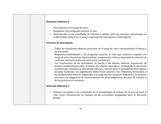 46
Situación didáctica 2
• Participación en el juego de roles
• Respuesta a las preguntas alusivas al caso
• Participación en las actividades de reflexión y debate sobre las ventajas y desventajas de
la diversidad cultural en el aula y el aprendizaje homogéneo o heterogéneo
Criterios de desempeño
- Todos los estudiantes deberán participar en el juego de roles representando al menos a
un personaje.
- Respuestas individuales a las preguntas alusivas al caso que muestren empatía con
respecto a las situaciones representadas, comprensión crítica y capacidad de solución de
conflictos interpersonales así como juicio sociomoral.
- Las conclusiones de las actividades en pareja y del debate, deberán argumentar de
manera fundamentada sobre al menos dos tópicos específicos: ventajas de la educación
inclusiva que considera la diversidad cultural y razones para el aprendizaje heterogéneo
en aulas inclusivas. Los argumentos deben hacer alusión a las reflexiones vivenciales, a
los fundamentos teóricos adquiridos a lo largo de esta situación didáctica y las previas,
así como a la integración de conocimientos con otras asignaturas del plan de estudios y
de las prácticas en escenario.
Situación didáctica 3
• Solución en equipo a las actividades de la metodología de trabajo de El caso de Juan el
niño triqui. Presentación en equipos de las actividades designadas para la discusión
grupal
 