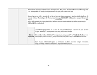 48
Mexicana de Investigación Educativa. Enerp-marzo. Año/vol 9. Num 020. México: COMIE. Pp 109-
128. Recuperado en: http://redalyc.uaemex.mx/pdf/140/14002007.pdf
Gómez Zermeño, MG y Alemán de la Garza Lorena Educar en y para la diversidad. Cuaderno de
trabajo México: Tecnológico de Monterrey, Conacyt, CGEIB,SEP, ReEducativa para el desarrollo
Social Sostenible. En:
http://eib.sep.gob.mx/cgeib/fdocente/Taller%20en%20linea_Educar%20en%20y%20para
%20la%20diversidad.pdf
Otros
recursos
Actividades propuestas en El caso de Juan, el niño Triqui. “El caso de Juan el niño
triqui”. En https://sites.google.com/site/ninotriqui/home
Diversidad Cultural 1 http://www.youtube.com/watch?v=aVLVy2m2m7w&sns=em
Diversidad Cultural 2http://www.youtube.com/watch?v=CuaHICLKES8&sns=em
Para mayor información para la formación en línea en este campo, consultar:
http://eib.sep.gob.mx/cgeib/index.php/biblioteca-virtual
 