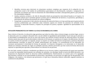 5
• Identifica recursos para intervenir en situaciones escolares complejas que requieren de la adopción de una
perspectiva social y del análisis de problemáticas generadoras de discriminación, exclusión y marginación, en
particular con alumnos que viven en situaciones de vulnerabilidad asociadas a discapacidad, género y por provenir
de comunidades indígenas.
• Analiza contextos escolares y de vida de educandos desde una perspectiva intercultural basada en el respeto a la
identidad cultural que le permitan generar acciones para la eliminación de barreras a la presencia, aprendizaje y
participación de alumnos provenientes de culturas indígenas.
• Comprende su potencial y el del colectivo de docentes de educación básica en el que participa para la generación de
recursos profesionales que conformen aulas inclusivas capaces de revertir los procesos de exclusión social,
promover el desarrollo humano y respetar los principios de justicia, equidad e igualdad de oportunidades en la
educación.
SITUACIÓN PROBLEMÁTICA EN TORNO A LA CUAL SE DESARROLLA EL CURSO:
Hacer efectivo el derecho a la educación exige garantizar que todos los niños, niñas y jóvenes tengan, en primer lugar, acceso a
la educación, pero no a cualquier educación sino a una de calidad con igualdad de oportunidades. Es por esto que la atención a
la diversidad es probablemente uno de los retos más fuertes que enfrenta el futuro docente de educación básica. En primer
término, puesto que parte de que la diversidad es inherente al ser humano, se sustenta en el respeto a las diferencias y las tiene
en cuenta a la hora de aprender; en segundo, porque se requiere un cambio de fondo de concepciones y prácticas educativas
tradicionalmente centradas en planes de estudio uniformizantes que tienden a la normalización de los educandos sin
reconocer precisamente la diversidad de formas de aprender, de trayectos divergentes y no universales en el desarrollo
infantil, de contextos culturales de origen, de múltiples intereses, talentos personales que dan cuenta de formas diversas de
expresar la capacidad para aprender y desarrollarse en el devenir de una persona.
Por otro lado, cuando se enfrenta a estudiantes que difieren en sus recursos, estilos y requerimientos de apoyo para aprender,
la escuela ha respondido históricamente con actitudes de exclusión, con abordajes desde la teoría del déficit personal y con
propuestas de etiquetación desde los discursos médico-rehabilitatorios. Históricamente, en nuestro país se ha segregado,
discriminado y limitado en sus oportunidades de desarrollo y aprendizaje a las personas con algún tipo de discapacidad, a los
indígenas, a las mujeres, a los menores que pertenecen a lo que hoy se denomina infancia vulnerable, negando asimismo su
condición de educabilidad.
 