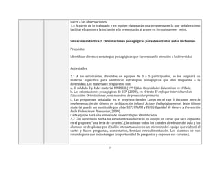 51
hacer a las observaciones.
1.4 A partir de lo trabajado y en equipo elaborarán una propuesta en la que señalen cómo
facilitar el camino a la inclusión y la presentarán al grupo en formato power point.
Situación didáctica 2. Orientaciones pedagógicas para desarrollar aulas inclusivas
Propósito
Identificar diversas estrategias pedagógicas que favorezcan la atención a la diversidad
Actividades
2.1 A los estudiantes, divididos en equipos de 3 a 5 participantes, se les asignará un
material específico para identificar estrategias pedagógicas que dan respuesta a la
diversidad. Los materiales propuestos son:
a. El módulo 3 y 4 del material UNESCO (1994) Las Necesidades Educativas en el Aula;
b. Las orientaciones pedagógicas de SEP (2008), en el texto El enfoque intercultural en
Educación: Orientaciones para maestros de preescolar primaria
c. Las propuestas señaladas en el proyecto Gender Loops en el cap 3 Recursos para la
implementación del Género en la Educación Infantil Actuar Pedagógicamente. (este último
material puede ser sustituido por el de SEP, UNAM y PUEG Equidad de Género y Prevención
de la Violencia en Preescolar, 2009).
Cada equipo hará una síntesis de las estrategias identificadas
2.2 Con la revisión hecha los estudiantes elaborarán en equipo un cartel que será expuesto
en el grupo en “una feria de carteles”. (Se colocan todos los carteles alrededor del aula y los
alumnos se desplazan por el salón interactuando con un miembro del equipo que elaboró el
cartel y hacen preguntas, comentarios, brindan retroalimentación. Los alumnos se van
rotando para que todos tengan la oportunidad de preguntar y exponer sus carteles).
 