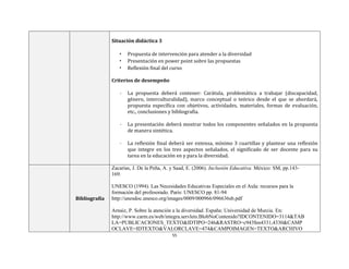 55
Situación didáctica 3
• Propuesta de intervención para atender a la diversidad
• Presentación en power point sobre las propuestas
• Reflexión final del curso
Criterios de desempeño
- La propuesta deberá contener: Carátula, problemática a trabajar (discapacidad,
género, interculturalidad), marco conceptual o teórico desde el que se abordará,
propuesta específica con objetivos, actividades, materiales, formas de evaluación,
etc., conclusiones y bibliografía.
- La presentación deberá mostrar todos los componentes señalados en la propuesta
de manera sintética.
- La reflexión final deberá ser extensa, mínimo 3 cuartillas y plantear una reflexión
que integre en los tres aspectos señalados, el significado de ser docente para su
tarea en la educación en y para la diversidad.
Bibliografía
Zacarías, J. De la Peña, A. y Saad, E. (2006). Inclusión Educativa. México: SM, pp.143-
169.
UNESCO (1994). Las Necesidades Educativas Especiales en el Aula: recursos para la
formación del profesorado. Paris: UNESCO pp. 81-94
http://unesdoc.unesco.org/images/0009/000966/096636sb.pdf
Arnaiz, P. Sobre la atención a la diversidad. España: Universidad de Murcia. En:
http://www.carm.es/web/integra.servlets.BlobNoContenido?IDCONTENIDO=3114&TAB
LA=PUBLICACIONES_TEXTO&IDTIPO=246&RASTRO=c943$m4331,4330&CAMP
OCLAVE=IDTEXTO&VALORCLAVE=474&CAMPOIMAGEN=TEXTO&ARCHIVO
 