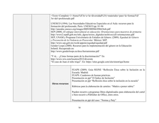 56
=Texto+Completo+1+Atenci%F3n+a+la+diversidad%3A+materiales+para+la+formaci%F
3n+del+profesorado.pdf
UNESCO (1994). Las Necesidades Educativas Especiales en el Aula: recursos para la
formación del profesorado. Paris: UNESCO pp. 81-94
http://unesdoc.unesco.org/images/0009/000966/096636sb.pdf
SEP (2008). El enfoque intercultural en educación. Orientaciones para maestros de primaria.
http://www2.sepdf.gob.mx/info_dgose/textos_digitales/archivos/cd1/orientaciones.pdf
SEP, UNAM y Programa Universitario de Estudios de Género. (2009). Equidad de Género
y Prevención de la Violencia en Preescolar. México: SEP.
http://www.sep.gob.mx/work/appsite/equidad/equidad.pdf
Gender Loops (2008). Recursos para la implementación del género en la Educación
Infantil. Recuperado en:
http://www.genderloops.eu/docs/herramientas.pdf
“Y tú… ¿Cómo formas parte de la discriminación?” En
http://www.wix.com/losotros2012/diversite
“El caso de Juan el niño triqui”. En: https://sites.google.com/site/ninotriqui/home
Otros recursos
FEAPS (2009). Guía REINE “Reflexión Ética sobre la Inclusión en la
Escuela. Madrid:
FEAPS. Cuadernos de buenas prácticas.
Presentación en ppt” El Índice de Inclusión”
Presentación en ppt “Reflexión ética sobre la inclusión en la escuela”
Rúbricas para la elaboración de carteles: “Makin a poster rubric”
Pueden recurrir a programas libres digitalizados para elaboración del cartel
o bien recurrir a Publisher de Office, entre otros.
Presentación en ppt del caso: “Norma y Paty”
 