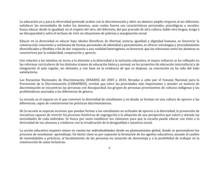 6
La educación en y para la diversidad pretende acabar con la discriminación y abrir un abanico amplio respecto al ser diferente,
satisfacer las necesidades de todos los alumnos, sean cuales fueren sus características personales, psicológicas o sociales;
busca educar desde la igualdad, en el respeto del otro, del diferente, del que procede de otra cultura, hable otra lengua, tenga o
no discapacidad y sufra el rechazo de vivir en situaciones de pobreza y marginación social.
Educar en la diversidad es educar bajo ideales filosóficos de libertad, justicia, igualdad y dignidad humana, es favorecer la
construcción consciente y autónoma de formas personales de identidad y pensamiento, es ofrecer estrategias y procedimientos
diversificados y flexibles a fin de dar respuesta a una realidad heterogénea, es favorecer que las relaciones entre los alumnos se
caractericen por la solidaridad, cooperación y aprecio.
Con relación a los intentos en torno a la atención a la diversidad y la inclusión educativa, el mayor esfuerzo se ha reflejado en
las reformas curriculares de los distintos tramos de educación básica y normal, en los proyectos de educación intercultural y de
integración al aula regular, no obstante, y con base en la evidencia de que se dispone, su concreción no ha sido del todo
satisfactoria.
Las Encuestas Nacionales de Discriminación (ENADIS) del 2005 y 2010, llevadas a cabo por el Consejo Nacional para la
Prevención de la Discriminación (CONAPRED), revelan que entre las prioridades más importantes a atender en materia de
discriminación se encuentran las personas con discapacidad, los grupos de personas provenientes de culturas indígenas y las
problemáticas asociadas a las diferencias de género.
La escuela es el espacio en el que conviven la diversidad de estudiantes y en donde se forman en una cultura de aprecio a las
diferencias, capaz de contrarrestar las prácticas discriminatorias.
De la escuela se esperan acciones que puedan formar a los estudiantes en actitudes de aprecio a la diversidad, la promoción de
iniciativas capaces de revertir los procesos históricos de segregación y la adopción de una perspectiva que valore y atienda las
necesidades de cada individuo. Se busca por tanto establecer los cimientos para que la escuela pueda educar con éxito a la
diversidad de sus alumnos y colaborar con la erradicación de la desigualdad e injusticia social.
La acción educativa requiere tomar en cuenta las individualidades desde un planteamiento global, donde se personalicen los
procesos de enseñanza- aprendizaje. Un factor clave es por supuesto la formación de los agentes educativos, aunado al cambio
de mentalidades y prácticas, al facultamiento de las personas en situación de desventaja y a la posibilidad de trabajar en la
construcción de aulas inclusivas.
 