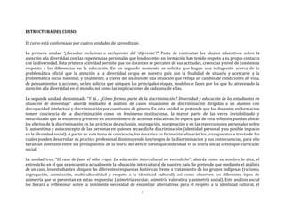 7
ESTRUCTURA DEL CURSO:
El curso está conformado por cuatro unidades de aprendizaje.
La primera unidad “¿Escuelas inclusivas o excluyentes del ‘diferente’?” Parte de contrastar los ideales educativos sobre la
atención a la diversidad con las experiencias personales que los docentes en formación han tenido respeto a su propio contacto
con la diversidad. Esta primera actividad permite que los docentes se percaten de sus actitudes, creencias y nivel de conciencia
respecto a las diferencias en la educación. En un segundo momento se solicita que hagan una indagación acerca de la
problemática oficial que la atención a la diversidad ocupa en nuestro país con la finalidad de situarla y acercarse a la
problemática social nacional; y finalmente, a través del análisis de una situación que refleja un cambio de condiciones de vida,
de pensamientos y acciones, se les solicita que ubiquen las principales etapas, modelos o fases por las que ha atravesado la
atención a la diversidad en el mundo, así como las implicaciones de cada una de ellas.
La segunda unidad, denominada “Y tú… ¿Cómo formas parte de la discriminación? Diversidad y educación de los estudiantes en
situación de desventaja” aborda mediante el análisis de casos situaciones de discriminación dirigidas a un alumno con
discapacidad intelectual y discriminación por cuestiones de género. En esta unidad se pretende que los docentes en formación
tomen conciencia de la discriminación como un fenómeno institucional, la mayor parte de las veces invisibilizado y
naturalizado que se encuentra presente en un sinnúmero de acciones educativas. Se espera que de esta reflexión puedan ubicar
los efectos de la discriminación en las prácticas de exclusión, segregación, marginación y en las repercusiones personales sobre
la autoestima y autoconcepto de las personas en quienes recae dicha discriminación (identidad personal y su posible impacto
en la identidad social). A partir de esta toma de conciencia, los docentes en formación ubicarán los presupuestos a través de los
cuales pueden desarrollar su práctica profesional disminuyendo los riesgos de la discriminación y sus consecuencias, para ello
harán un contraste entre los presupuestos de la teoría del déficit o enfoque individual vs la teoría social o enfoque curricular
social.
La unidad tres, “El caso de Juan el niño triqui. La educación intercultural en entredicho”, aborda como su nombre lo dice, el
entredicho en el que se encuentra actualmente la educación intercultural de nuestro país. Se pretende que mediante el análisis
de un caso, los estudiantes ubiquen las diferentes respuestas históricas frente a tratamiento de los grupos indígenas (racismo,
segregación, asimilación, multiculturalidad y respeto a la identidad cultural), así como observen los diferentes tipos de
asimetría que se presentan en estas respuestas (asimetría escolar, asimetría valorativa y asimetría social). Este análisis social
los llevará a reflexionar sobre la inminente necesidad de encontrar alternativas para el respeto a la identidad cultural, el
 