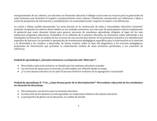 8
enriquecimiento de las culturas. Los docentes en formación ubicarán el diálogo social como un recurso para la generación de
aulas inclusivas que fomenten el respeto y enriquecimiento entre culturas. Finalmente comunicarán sus reflexiones e ideas a
través de propuestas de información y sensibilización a la comunidad escolar respecto al respeto a las diferencias.
La cuarta y última unidad denominada “La tarea docente en la construcción de aulas y comunidades educativas inclusivas”
pretende recapitular los saberes desarrollados en las unidades anteriores, así como que los participantes valoren ampliamente
el potencial que como docentes tienen para generar procesos de enseñanza aprendizaje dirigidos al logro de los más
ambiciosos propósitos educativos. Profundiza en la reflexión de la práctica educativa en escenarios reales solicitando a los
estudiantes en formación un análisis de los recursos de una escuela para formar en los principios inclusivos y la identificación
específica de barreras. Les permite la apropiación de orientaciones pedagógicas específicas para la intervención en la atención
a la diversidad y los conduce a desarrollar de forma creativa, sobre la base del diagnóstico y los recursos pedagógicos,
propuestas de intervención que permitan la conformación realista de aulas inclusivas pertinentes a sus contextos de
referencia.
Unidad de aprendizaje I. ¿Escuelas inclusivas o excluyentes del “diferente”?
 Diversidad y educación inclusiva: un desafío para los sistemas educativos actuales
 Los servicios de apoyo para la atención a la diversidad: una reflexión desde el campo
 ¿Y si este alumno estuviera en mi aula? El proceso histórico evolutivo de la segregación a la inclusión
Unidad de aprendizaje II. “Y tú…¿cómo formas parte de la discriminación?” Diversidad y educación de los estudiantes
en situación de desventaja
 Discriminación: una barrera para la inclusión educativa
 La educación de los alumnos con discapacidad: un compromiso histórico del sistema educativo
 La perspectiva de género en la educación, un cambio de mirada
 