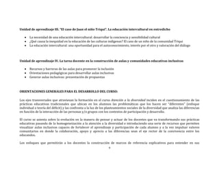 9
Unidad de aprendizaje III. “El caso de Juan el niño Triqui”. La educación intercultural en entredicho
 La necesidad de una educación intercultural: desarrollar la conciencia y sensibilidad cultural
 ¿Qué causa la inequidad en la educación de las culturas indígenas? El caso de un niño de la comunidad Triqui
 La educación intercultural: una oportunidad para el autoconocimiento, interés por el otro y valoración del diálogo
Unidad de aprendizaje IV. La tarea docente en la construcción de aulas y comunidades educativas inclusivas
 Recursos y barreras de las aulas para promover la inclusión
 Orientaciones pedagógicas para desarrollar aulas inclusivas
 Generar aulas inclusivas: presentación de propuestas
ORIENTACIONES GENERALES PARA EL DESARROLLO DEL CURSO:
Los ejes transversales que atraviesan la formación en el curso Atención a la diversidad inciden en el cuestionamiento de las
prácticas educativas tradicionales que ubican en los alumnos las problemáticas que los hacen ser “diferentes” (enfoque
individual o teoría del déficit) y las confronta a la luz de los planteamientos sociales de la diversidad que analiza las diferencias
en función de la interacción de las personas y/o grupos con los contextos de participación y desarrollo.
El curso se asienta sobre la evolución en la manera de pensar y actuar de los docentes que va transformando sus prácticas
educativas pasando de la homogeneización a la atención a la diversidad e introduciendo una serie de recursos que permiten
visualizar aulas inclusivas capaces de fortalecer el aprendizaje y participación de cada alumno y a la vez impulsar valores
comunitarios en donde la colaboración, apoyo y aprecio a las diferencias sean el eje rector de la convivencia entre los
educandos.
Los enfoques que permitirán a los docentes la construcción de marcos de referencia explicativos para entender en sus
 