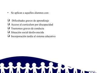 • Se aplican a aquellos alumnos con:
 Dificultades graves de aprendizaje
 Acceso al currículum por discapacidad
 Trastornos graves de conducta
 Situación social desfavorecida
 Incorporación tardía al sistema educativo
 