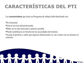 CARACTERÍSTICAS DEL PTI
Las características que tiene un Programa de trabajo Individualizado son:
Es trimestral.
Está al servicio del profesorado.
Debe ser lo más funcional y práctico posible.
Puede modificarse en función de las necesidades del alumno.
Ayuda al profesor a saber qué aspectos diferenciales se van a tratar con un alumno en
concreto.
 