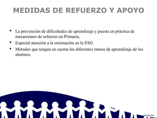 MEDIDAS DE REFUERZO Y APOYO
 La prevención de dificultades de aprendizaje y puesta en práctica de
mecanismos de refuerzo en Primaria.
 Especial atención a la orientación en la ESO.
 Métodos que tengan en cuenta los diferentes ritmos de aprendizaje de los
alumnos.
 