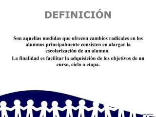 DEFINICIÓN
Son aquellas medidas que ofrecen cambios radicales en los
alumnos principalmente consisten en alargar la
escolarización de un alumno.
La finalidad es facilitar la adquisición de los objetivos de un
curso, ciclo o etapa.
 