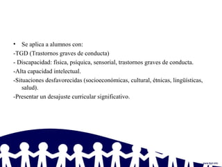 • Se aplica a alumnos con:
-TGD (Trastornos graves de conducta)
- Discapacidad: física, psíquica, sensorial, trastornos graves de conducta.
-Alta capacidad intelectual.
-Situaciones desfavorecidas (socioeconómicas, cultural, étnicas, lingüísticas,
salud).
-Presentar un desajuste curricular significativo.
 
