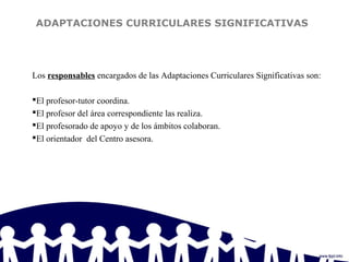 ADAPTACIONES CURRICULARES SIGNIFICATIVAS
Los responsables encargados de las Adaptaciones Curriculares Significativas son:
El profesor-tutor coordina.
El profesor del área correspondiente las realiza.
El profesorado de apoyo y de los ámbitos colaboran.
El orientador del Centro asesora.
 