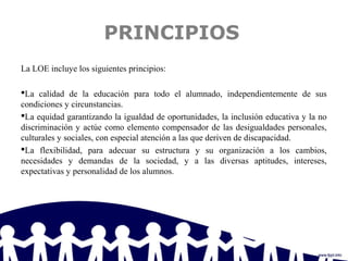 PRINCIPIOS
La LOE incluye los siguientes principios:
La calidad de la educación para todo el alumnado, independientemente de sus
condiciones y circunstancias.
La equidad garantizando la igualdad de oportunidades, la inclusión educativa y la no
discriminación y actúe como elemento compensador de las desigualdades personales,
culturales y sociales, con especial atención a las que deriven de discapacidad.
La flexibilidad, para adecuar su estructura y su organización a los cambios,
necesidades y demandas de la sociedad, y a las diversas aptitudes, intereses,
expectativas y personalidad de los alumnos.
 
