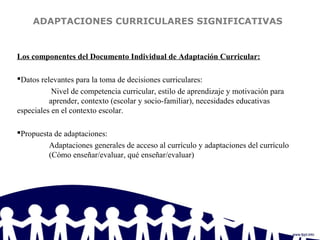 ADAPTACIONES CURRICULARES SIGNIFICATIVAS
Los componentes del Documento Individual de Adaptación Curricular:
Datos relevantes para la toma de decisiones curriculares:
Nivel de competencia curricular, estilo de aprendizaje y motivación para
aprender, contexto (escolar y socio-familiar), necesidades educativas
especiales en el contexto escolar.
Propuesta de adaptaciones:
Adaptaciones generales de acceso al currículo y adaptaciones del currículo
(Cómo enseñar/evaluar, qué enseñar/evaluar)
 