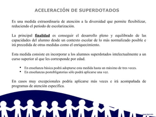 ACELERACIÓN DE SUPERDOTADOS
Es una medida extraordinaria de atención a la diversidad que permite flexibilizar,
reduciendo el periodo de escolarización.
La principal finalidad es conseguir el desarrollo pleno y equilibrado de las
capacidades del alumno desde un contexto escolar de lo más normalizado posible e
irá precedida de otras medidas como el enriquecimiento.
Esta medida consiste en incorporar a los alumnos superdotados intelectualmente a un
curso superior al que les corresponde por edad.
 En enseñanza básica podrá adoptarse esta medida hasta un máximo de tres veces.
 En enseñanzas postobligatorias sólo podrá aplicarse una vez.
En casos muy excepcionales podría aplicarse más veces e irá acompañada de
programas de atención específica.
 