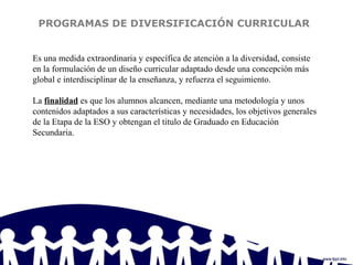 PROGRAMAS DE DIVERSIFICACIÓN CURRICULAR
Es una medida extraordinaria y específica de atención a la diversidad, consiste
en la formulación de un diseño curricular adaptado desde una concepción más
global e interdisciplinar de la enseñanza, y refuerza el seguimiento.
La finalidad es que los alumnos alcancen, mediante una metodología y unos
contenidos adaptados a sus características y necesidades, los objetivos generales
de la Etapa de la ESO y obtengan el titulo de Graduado en Educación
Secundaria.
 