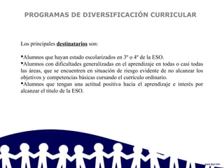 PROGRAMAS DE DIVERSIFICACIÓN CURRICULAR
Los principales destinatarios son:
Alumnos que hayan estado escolarizados en 3º o 4º de la ESO.
Alumnos con dificultades generalizadas en el aprendizaje en todas o casi todas
las áreas, que se encuentren en situación de riesgo evidente de no alcanzar los
objetivos y competencias básicas cursando el currículo ordinario.
Alumnos que tengan una actitud positiva hacia el aprendizaje e interés por
alcanzar el título de la ESO.
 