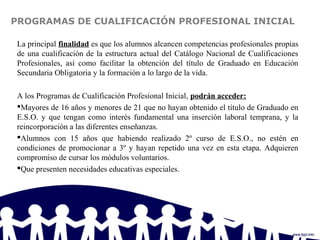 PROGRAMAS DE CUALIFICACIÓN PROFESIONAL INICIAL
La principal finalidad es que los alumnos alcancen competencias profesionales propias
de una cualificación de la estructura actual del Catálogo Nacional de Cualificaciones
Profesionales, así como facilitar la obtención del título de Graduado en Educación
Secundaria Obligatoria y la formación a lo largo de la vida.
A los Programas de Cualificación Profesional Inicial, podrán acceder:
Mayores de 16 años y menores de 21 que no hayan obtenido el título de Graduado en
E.S.O. y que tengan como interés fundamental una inserción laboral temprana, y la
reincorporación a las diferentes enseñanzas.
Alumnos con 15 años que habiendo realizado 2º curso de E.S.O., no estén en
condiciones de promocionar a 3º y hayan repetido una vez en esta etapa. Adquieren
compromiso de cursar los módulos voluntarios.
Que presenten necesidades educativas especiales.
 
