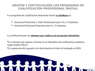 GRUPOS Y CERTIFICACIÓN LOS PROGRAMAS DE
CUALIFICACIÓN PROFESIONAL INICIAL
Los programas de cualificación profesional inicial se clasifican en:
 Iniciación Profesional y Taller Profesional (entre 10 y 15 alumnos)
 Iniciación Profesional Especial (entre 8 y 12 alumnos)
La certificación para los alumnos que realicen este programa obtendrán:
Los alumnos que superen el primer nivel obtendrán una certificación académica
según modelo oficial.
La superación del segundo nivel dará derecho al título de Graduado en ESO.
 