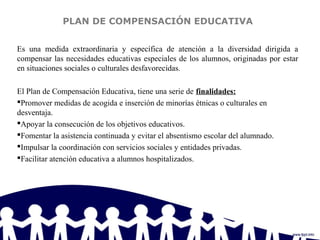 PLAN DE COMPENSACIÓN EDUCATIVA
Es una medida extraordinaria y específica de atención a la diversidad dirigida a
compensar las necesidades educativas especiales de los alumnos, originadas por estar
en situaciones sociales o culturales desfavorecidas.
El Plan de Compensación Educativa, tiene una serie de finalidades:
Promover medidas de acogida e inserción de minorías étnicas o culturales en
desventaja.
Apoyar la consecución de los objetivos educativos.
Fomentar la asistencia continuada y evitar el absentismo escolar del alumnado.
Impulsar la coordinación con servicios sociales y entidades privadas.
Facilitar atención educativa a alumnos hospitalizados.
 