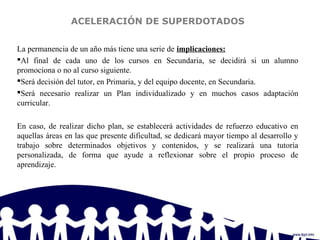 ACELERACIÓN DE SUPERDOTADOS
La permanencia de un año más tiene una serie de implicaciones:
Al final de cada uno de los cursos en Secundaria, se decidirá si un alumno
promociona o no al curso siguiente.
Será decisión del tutor, en Primaria, y del equipo docente, en Secundaria.
Será necesario realizar un Plan individualizado y en muchos casos adaptación
curricular.
En caso, de realizar dicho plan, se establecerá actividades de refuerzo educativo en
aquellas áreas en las que presente dificultad, se dedicará mayor tiempo al desarrollo y
trabajo sobre determinados objetivos y contenidos, y se realizará una tutoría
personalizada, de forma que ayude a reflexionar sobre el propio proceso de
aprendizaje.
 