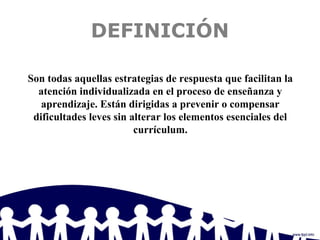 DEFINICIÓN
Son todas aquellas estrategias de respuesta que facilitan la
atención individualizada en el proceso de enseñanza y
aprendizaje. Están dirigidas a prevenir o compensar
dificultades leves sin alterar los elementos esenciales del
currículum.
 