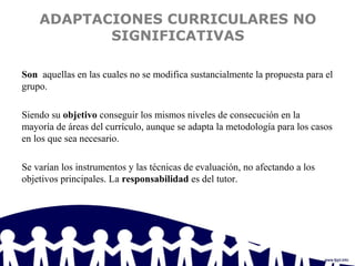 ADAPTACIONES CURRICULARES NO
SIGNIFICATIVAS
Son aquellas en las cuales no se modifica sustancialmente la propuesta para el
grupo.
Siendo su objetivo conseguir los mismos niveles de consecución en la
mayoría de áreas del currículo, aunque se adapta la metodología para los casos
en los que sea necesario.
Se varían los instrumentos y las técnicas de evaluación, no afectando a los
objetivos principales. La responsabilidad es del tutor.
 