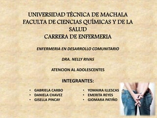 UNIVERSIDAD TÉCNICA DE MACHALA
FACULTA DE CIENCIAS QUÍMICAS Y DE LA
SALUD
CARRERA DE ENFERMERIA
ENFERMERIA EN DESARROLLO COMUNITARIO
DRA. NELLY RIVAS
ATENCION AL ADOLESCENTES
INTEGRANTES:
• GABRIELA CARBO
• DANIELA CHAVEZ
• GISELLA PINCAY
• YOMAIRA ILLESCAS
• EMERITA REYES
• GIOMARA PATIÑO
 
