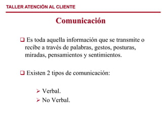 TALLER ATENCIÓN AL CLIENTE
Comunicación
 Es toda aquella información que se transmite o
recibe a través de palabras, gestos, posturas,
miradas, pensamientos y sentimientos.
 Existen 2 tipos de comunicación:
 Verbal.
 No Verbal.
 