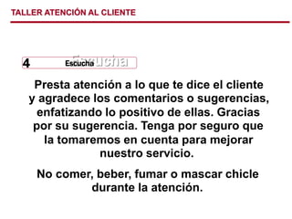 TALLER ATENCIÓN AL CLIENTE
Presta atención a lo que te dice el cliente
y agradece los comentarios o sugerencias,
enfatizando lo positivo de ellas. Gracias
por su sugerencia. Tenga por seguro que
la tomaremos en cuenta para mejorar
nuestro servicio.
No comer, beber, fumar o mascar chicle
durante la atención.
Escucha
Escucha
Escucha
4
 