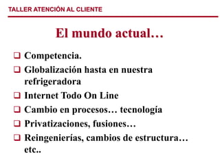 TALLER ATENCIÓN AL CLIENTE
El mundo actual…
 Competencia.
 Globalización hasta en nuestra
refrigeradora
 Internet Todo On Line
 Cambio en procesos… tecnología
 Privatizaciones, fusiones…
 Reingenierías, cambios de estructura…
etc..
 