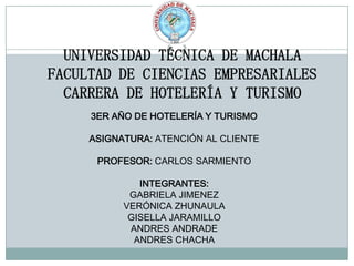 UNIVERSIDAD TÉCNICA DE MACHALA
FACULTAD DE CIENCIAS EMPRESARIALES
CARRERA DE HOTELERÍA Y TURISMO
3ER AÑO DE HOTELERÍA Y TURISMO
ASIGNATURA: ATENCIÓN AL CLIENTE
PROFESOR: CARLOS SARMIENTO
INTEGRANTES:
GABRIELA JIMENEZ
VERÓNICA ZHUNAULA
GISELLA JARAMILLO
ANDRES ANDRADE
ANDRES CHACHA
 