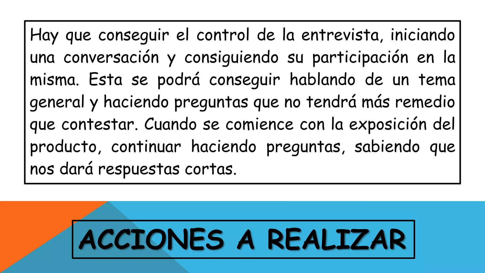ACCIONES A REALIZAR
Hay que conseguir el control de la entrevista, iniciando
una conversación y consiguiendo su participación en la
misma. Esta se podrá conseguir hablando de un tema
general y haciendo preguntas que no tendrá más remedio
que contestar. Cuando se comience con la exposición del
producto, continuar haciendo preguntas, sabiendo que
nos dará respuestas cortas.
 