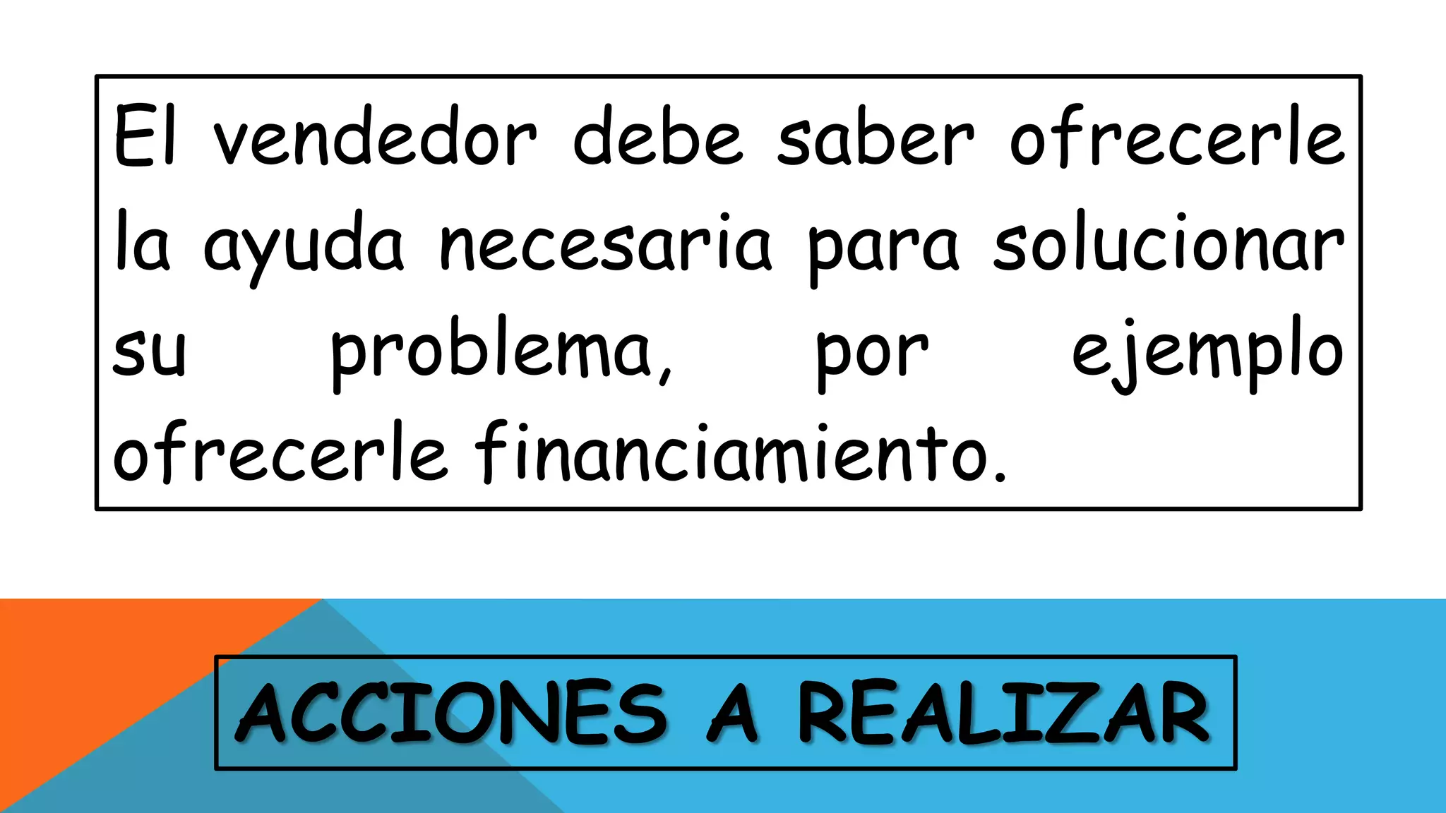 ACCIONES A REALIZAR
El vendedor debe saber ofrecerle
la ayuda necesaria para solucionar
su problema, por ejemplo
ofrecerle financiamiento.
 