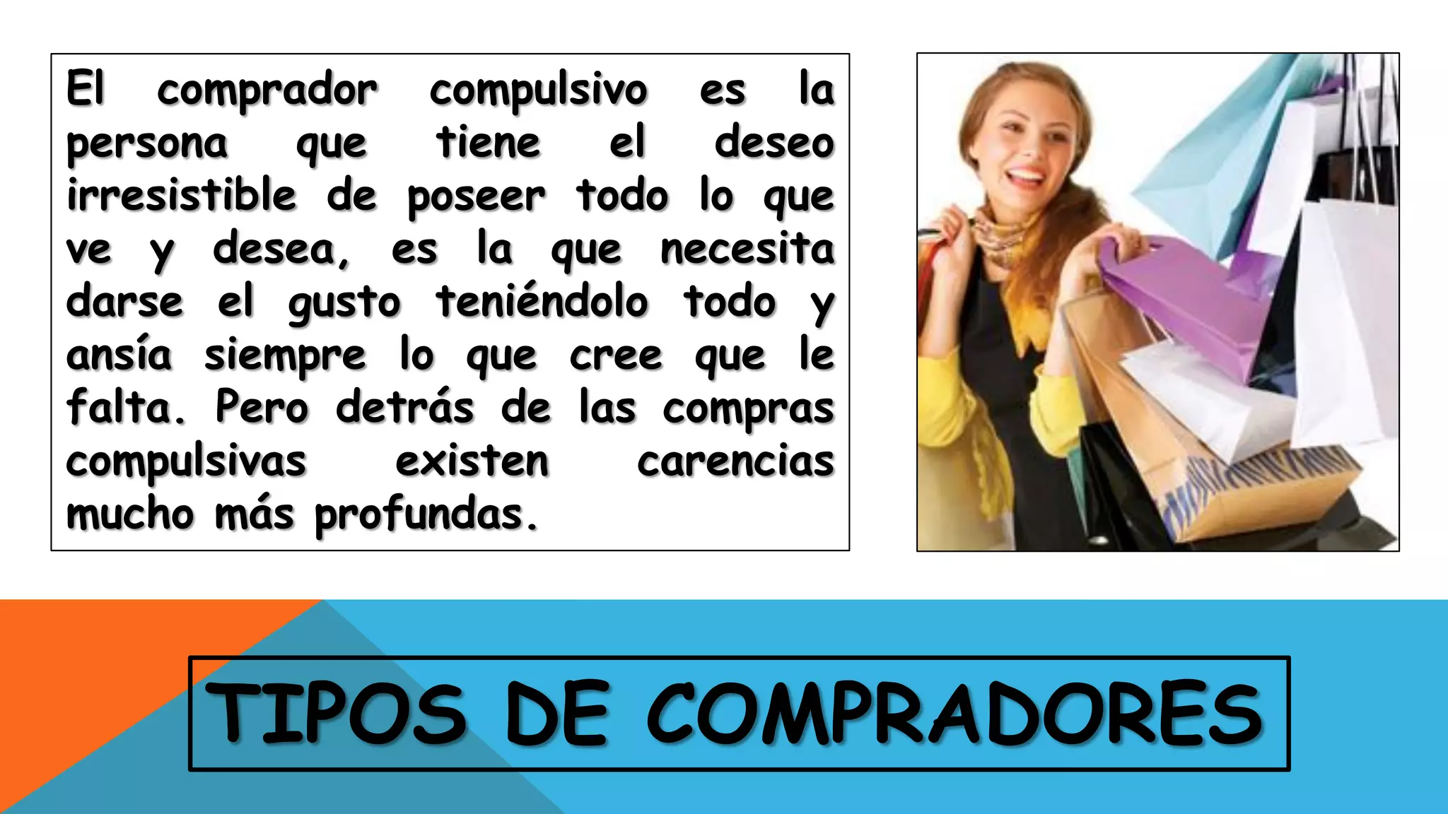 TIPOS DE COMPRADORES
El comprador compulsivo es la
persona que tiene el deseo
irresistible de poseer todo lo que
ve y desea, es la que necesita
darse el gusto teniéndolo todo y
ansía siempre lo que cree que le
falta. Pero detrás de las compras
compulsivas existen carencias
mucho más profundas.
 