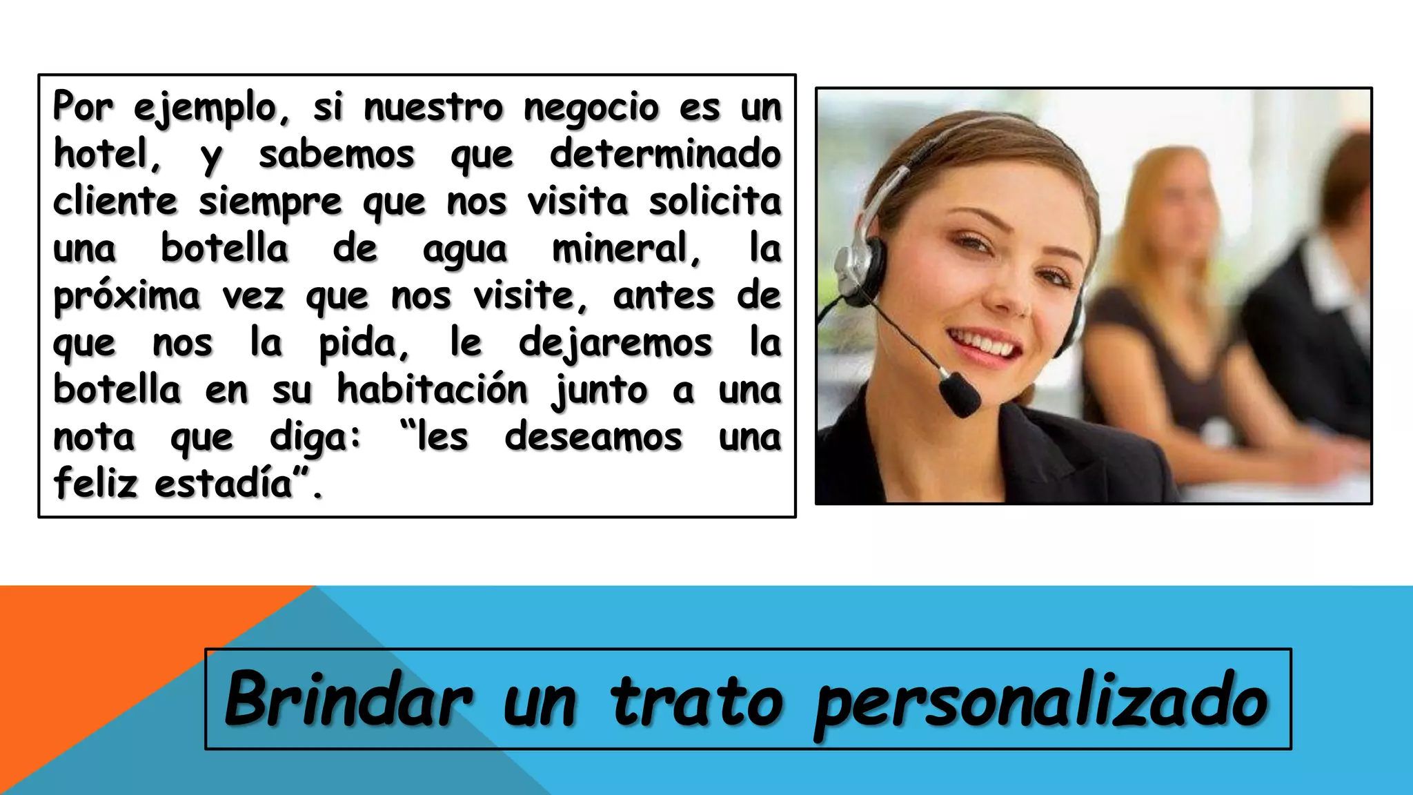 Por ejemplo, si nuestro negocio es un
hotel, y sabemos que determinado
cliente siempre que nos visita solicita
una botella de agua mineral, la
próxima vez que nos visite, antes de
que nos la pida, le dejaremos la
botella en su habitación junto a una
nota que diga: “les deseamos una
feliz estadía”.
Brindar un trato personalizado
 