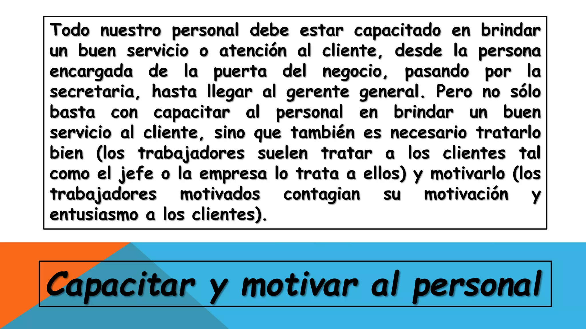 Todo nuestro personal debe estar capacitado en brindar
un buen servicio o atención al cliente, desde la persona
encargada de la puerta del negocio, pasando por la
secretaria, hasta llegar al gerente general. Pero no sólo
basta con capacitar al personal en brindar un buen
servicio al cliente, sino que también es necesario tratarlo
bien (los trabajadores suelen tratar a los clientes tal
como el jefe o la empresa lo trata a ellos) y motivarlo (los
trabajadores motivados contagian su motivación y
entusiasmo a los clientes).
Capacitar y motivar al personal
 