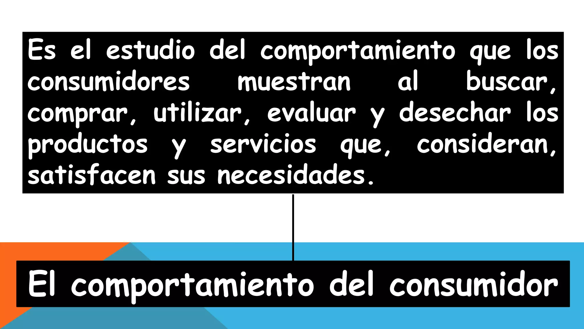 Es el estudio del comportamiento que los
consumidores muestran al buscar,
comprar, utilizar, evaluar y desechar los
productos y servicios que, consideran,
satisfacen sus necesidades.
El comportamiento del consumidor
 