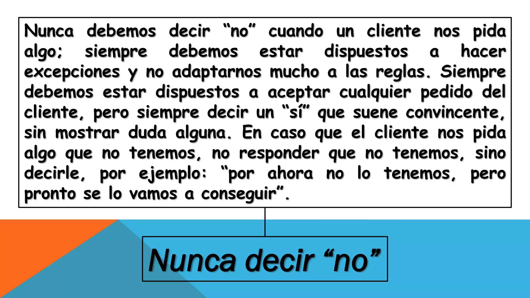 Nunca debemos decir “no” cuando un cliente nos pida
algo; siempre debemos estar dispuestos a hacer
excepciones y no adaptarnos mucho a las reglas. Siempre
debemos estar dispuestos a aceptar cualquier pedido del
cliente, pero siempre decir un “sí” que suene convincente,
sin mostrar duda alguna. En caso que el cliente nos pida
algo que no tenemos, no responder que no tenemos, sino
decirle, por ejemplo: “por ahora no lo tenemos, pero
pronto se lo vamos a conseguir”.
Nunca decir “no”
 