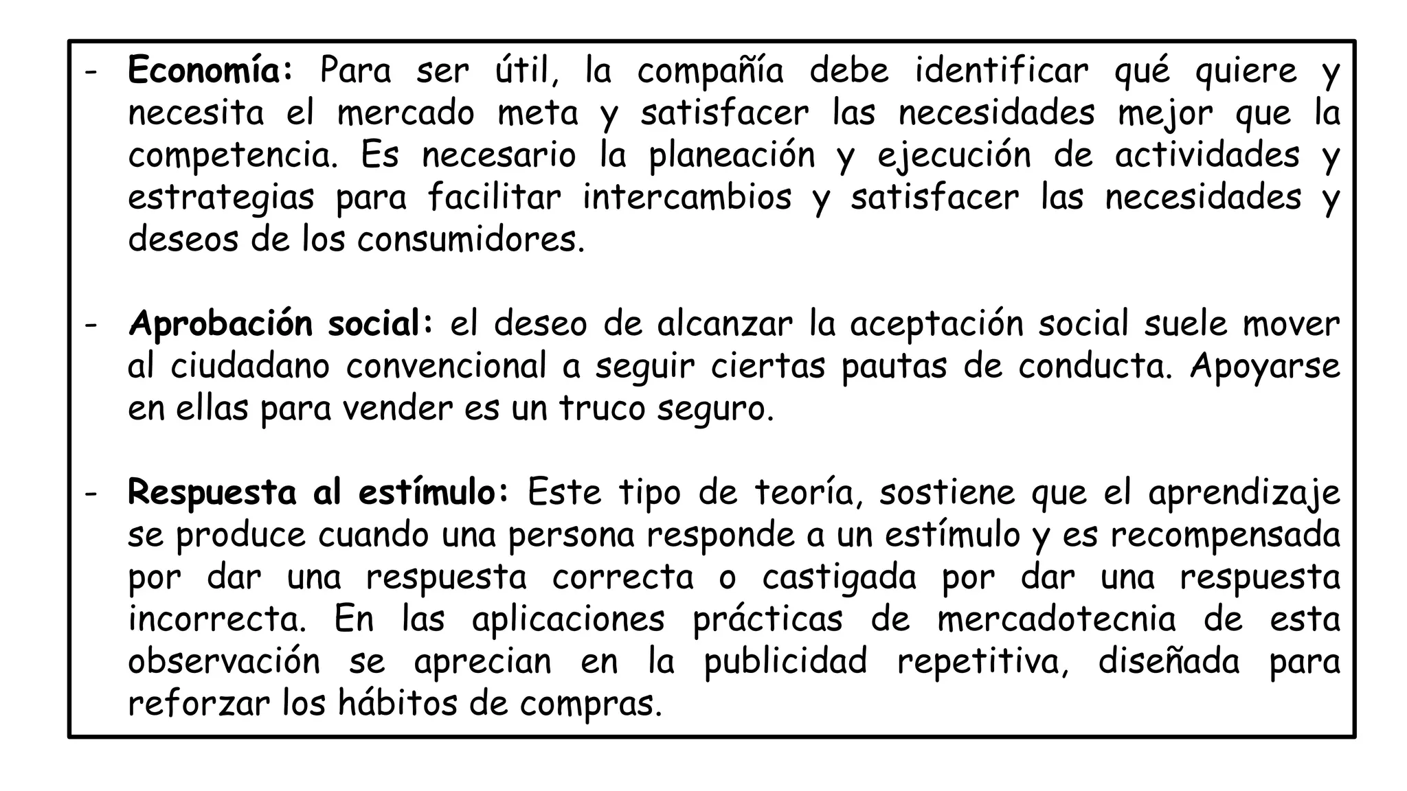 - Economía: Para ser útil, la compañía debe identificar qué quiere y
necesita el mercado meta y satisfacer las necesidades mejor que la
competencia. Es necesario la planeación y ejecución de actividades y
estrategias para facilitar intercambios y satisfacer las necesidades y
deseos de los consumidores.
- Aprobación social: el deseo de alcanzar la aceptación social suele mover
al ciudadano convencional a seguir ciertas pautas de conducta. Apoyarse
en ellas para vender es un truco seguro.
- Respuesta al estímulo: Este tipo de teoría, sostiene que el aprendizaje
se produce cuando una persona responde a un estímulo y es recompensada
por dar una respuesta correcta o castigada por dar una respuesta
incorrecta. En las aplicaciones prácticas de mercadotecnia de esta
observación se aprecian en la publicidad repetitiva, diseñada para
reforzar los hábitos de compras.
 