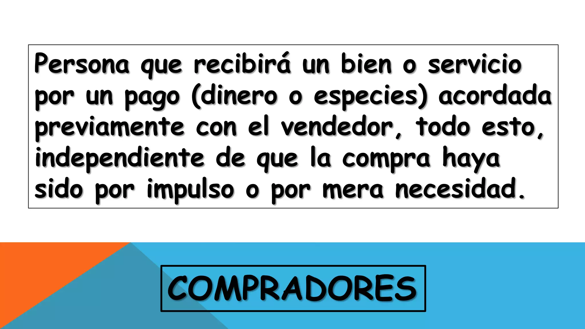 COMPRADORES
Persona que recibirá un bien o servicio
por un pago (dinero o especies) acordada
previamente con el vendedor, todo esto,
independiente de que la compra haya
sido por impulso o por mera necesidad.
 