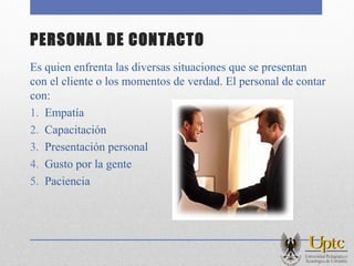 PERSONAL DE CONTACTO
Es quien enfrenta las diversas situaciones que se presentan
con el cliente o los momentos de verdad. El personal de contar
con:
1. Empatía
2. Capacitación
3. Presentación personal
4. Gusto por la gente
5. Paciencia
 