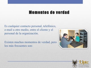 Momentos de verdad
Es cualquier contacto personal, telefónico,
e-mail u otro medio, entre el cliente y el
personal de la organización.
Existen muchos momentos de verdad, pero
los más frecuentes son:
 