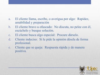 a. El cliente llama, escribe, o averigua por algo: Rapidez,
amabilidad y preparación
b. El cliente bravo u ofuscado: No discuta, no pelee con él,
escúchelo y busque solución.
c. El cliente busca algo especial: Procure dárselo.
d. Cliente indeciso: Si le pide la opinión désela de forma
profesional.
e. Cliente que se queja: Respuesta rápida y de manera
positiva.
 