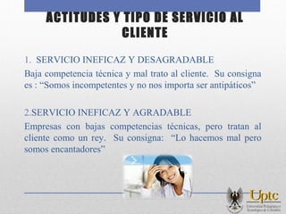 ACTITUDES Y TIPO DE SERVICIO AL
CLIENTE
1. SERVICIO INEFICAZ Y DESAGRADABLE
Baja competencia técnica y mal trato al cliente. Su consigna
es : “Somos incompetentes y no nos importa ser antipáticos”
2.SERVICIO INEFICAZ Y AGRADABLE
Empresas con bajas competencias técnicas, pero tratan al
cliente como un rey. Su consigna: “Lo hacemos mal pero
somos encantadores”
 