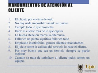 MANDAMIENTOS DE ATENCIÓN AL
CLIENTE
1. El cliente por encima de todo
2. No hay nada imposible cuando se quiere
3. Cumple todo lo que prometas
4. Darle al cliente más de lo que espera
5. La buena atención marca la diferencia
6. Fallar en un punto significa fallar en todo
7. Empleado insatisfecho, genera clientes insatisfechos.
8. El juicio sobre la calidad del servicio lo hace el cliente.
9. Por muy bueno que sea un servicio siempre se puede
mejorar
10. Cuando se trata de satisfacer al cliente todos somos un
equipo.
 