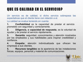 QUE ES CALIDAD EN EL SERVICIO?
Un servicio es de calidad, si dicho servicio sobrepasa las
expectativas que el cliente tiene con relación a el.
La calidad se evalua teniendo en cuenta:
1. Confiabilidad es la capacidad de prestar el servicio
prometido con seguridad y correctamente.
2. Diligencia, o capacidad de respuesta, es la voluntad de
ayudar y de prestar el servicio rápidamente.
3. Garantía: seguridad, conocimientos y atención mostrados
por los empleados y sus habilidades para inspirar credibilidad y
confianza.
4. Empatia: atención individualizada que ofrecen las
empresas a sus clientes.
5. Recursos tangibles es la apariencia de las instalaciones
físicas, equipos, personal y material de comunicaciones.
 