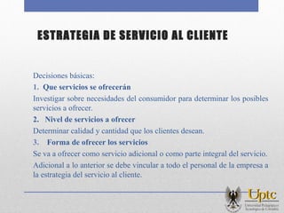 ESTRATEGIA DE SERVICIO AL CLIENTE
Decisiones básicas:
1. Que servicios se ofrecerán
Investigar sobre necesidades del consumidor para determinar los posibles
servicios a ofrecer.
2. Nivel de servicios a ofrecer
Determinar calidad y cantidad que los clientes desean.
3. Forma de ofrecer los servicios
Se va a ofrecer como servicio adicional o como parte integral del servicio.
Adicional a lo anterior se debe vincular a todo el personal de la empresa a
la estrategia del servicio al cliente.
 