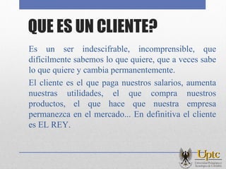 QUE ES UN CLIENTE?
Es un ser indescifrable, incomprensible, que
difícilmente sabemos lo que quiere, que a veces sabe
lo que quiere y cambia permanentemente.
El cliente es el que paga nuestros salarios, aumenta
nuestras utilidades, el que compra nuestros
productos, el que hace que nuestra empresa
permanezca en el mercado... En definitiva el cliente
es EL REY.
 