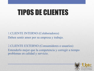 TIPOS DE CLIENTES
1.CLIENTE INTERNO (Colaboradores)
Deben sentir amor por su empresa y trabajo.
2.CLIENTE EXTERNO (Consumidores o usuarios)
Entenderlo mejor que la competencia y corregir a tiempo
problemas en calidad y servicio.
 